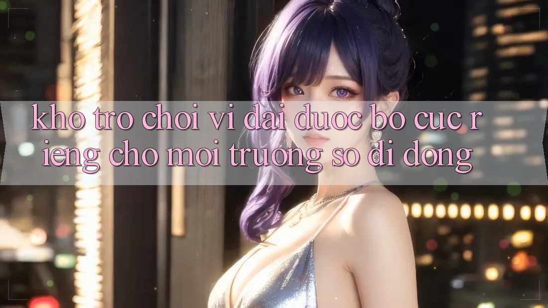 Kho Trò Chơi Vĩ đại Được Bố cục Riêng Cho Môi trường số Di Động Kho Trò Chơi Vĩ đại Được Bố cục Riêng Cho Môi trường số Di Động