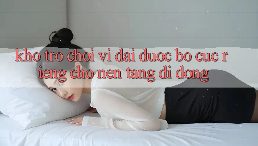 Kho Trò Chơi Vĩ đại Được Bố cục Riêng Cho Nền Tảng Di Động