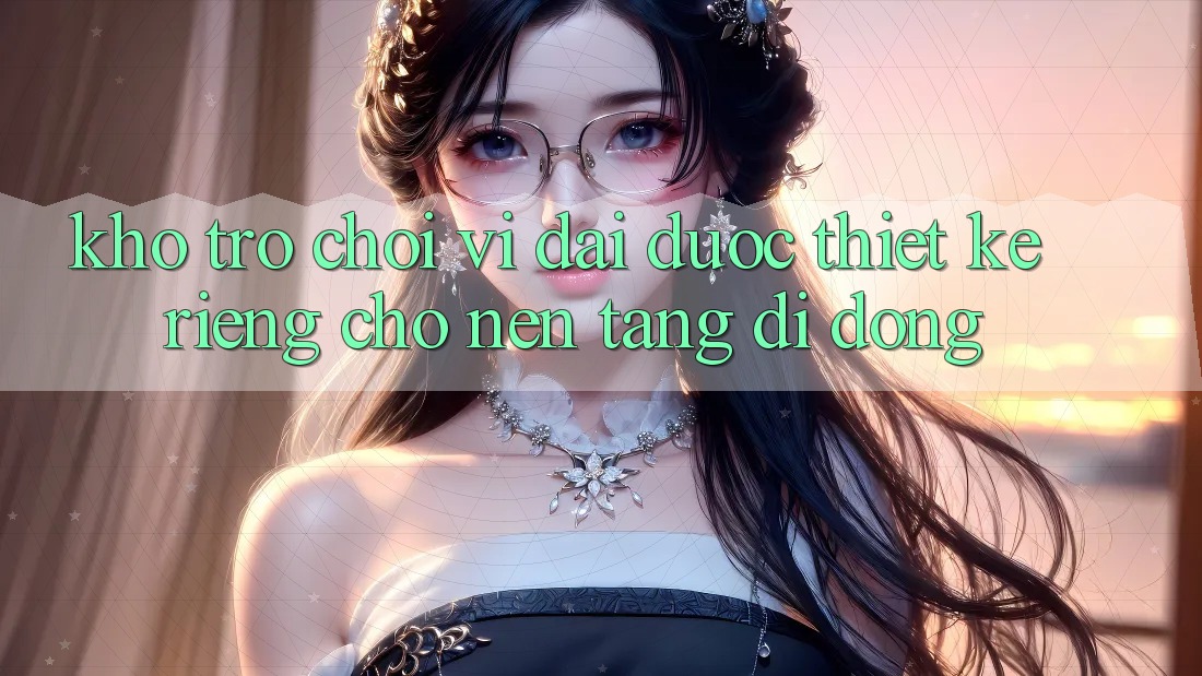 Kho Trò Chơi Vĩ đại Được Thiết Kế Riêng Cho Nền Tảng Di Động