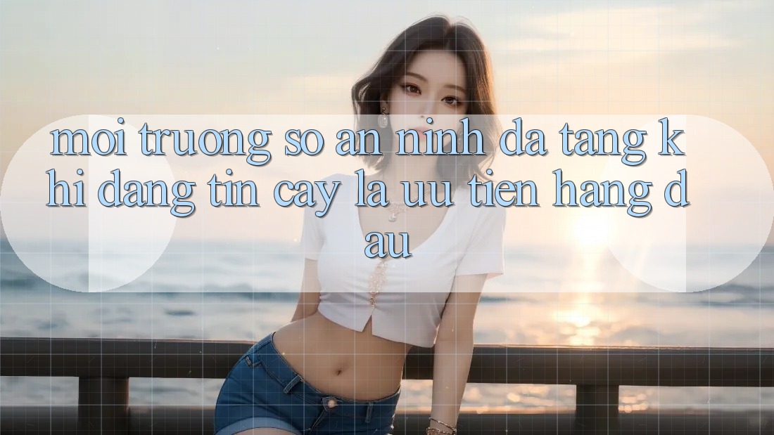 Môi trường số An ninh Đa Tầng: Khi Đáng tin cậy Là Ưu Tiên Hàng Đầu