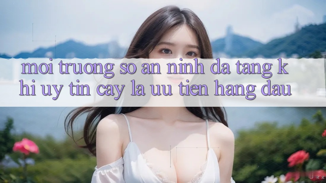 Môi trường số An ninh Đa Tầng: Khi Uy tín cậy Là Ưu Tiên Hàng Đầu Môi trường số An ninh Đa Tầng: Khi Uy tín cậy Là Ưu Tiên Hàng Đầu