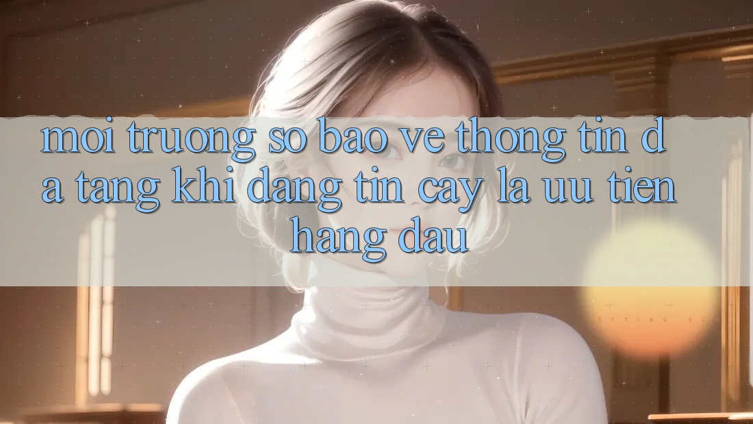 Môi trường số Bảo vệ thông tin Đa Tầng: Khi Đáng tin cậy Là Ưu Tiên Hàng Đầu