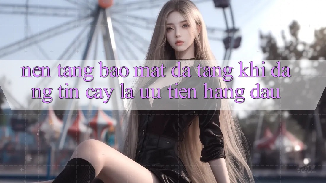 Nền tảng Bảo Mật Đa Tầng: Khi Đáng tin cậy Là Ưu Tiên Hàng Đầu