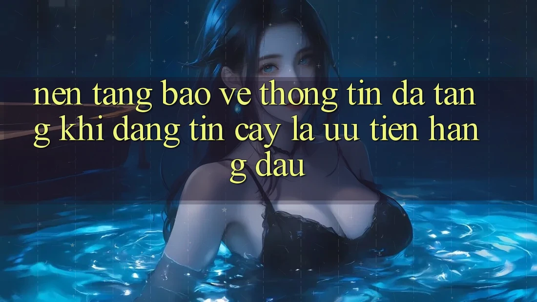 Nền tảng Bảo vệ thông tin Đa Tầng: Khi Đáng tin cậy Là Ưu Tiên Hàng Đầu