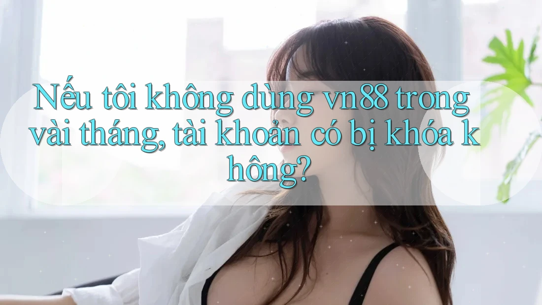 Nếu tôi không dùng vn88 trong vài tháng, tài khoản có bị khóa không?