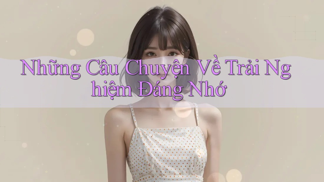 Những Câu Chuyện Về Trải Nghiệm Đáng Nhớ
