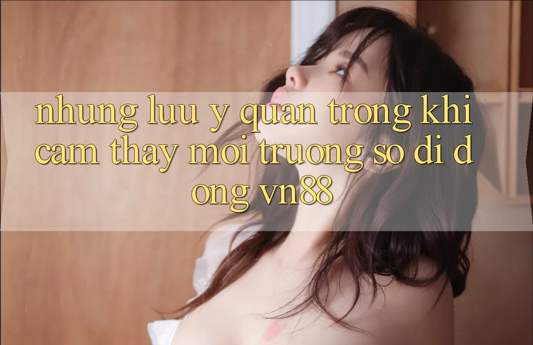 Những Lưu Ý Quan Trọng Khi Cảm thấy Môi trường số di động VN88