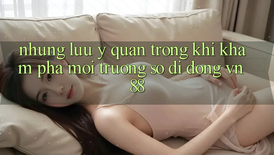 Những Lưu Ý Quan Trọng Khi Khám phá Môi trường số di động VN88