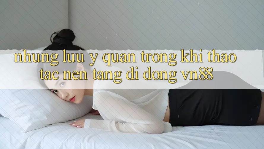 Những Lưu Ý Quan Trọng Khi Thao tác Nền tảng di động VN88 Những Lưu Ý Quan Trọng Khi Thao tác Nền tảng di động VN88