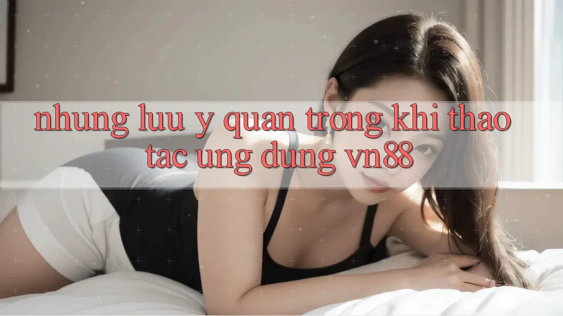 Những Lưu Ý Quan Trọng Khi Thao tác Ứng dụng VN88