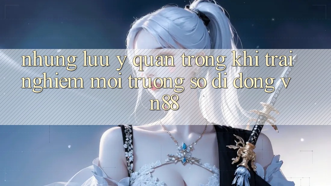 Những Lưu Ý Quan Trọng Khi Trải nghiệm Môi trường số di động VN88