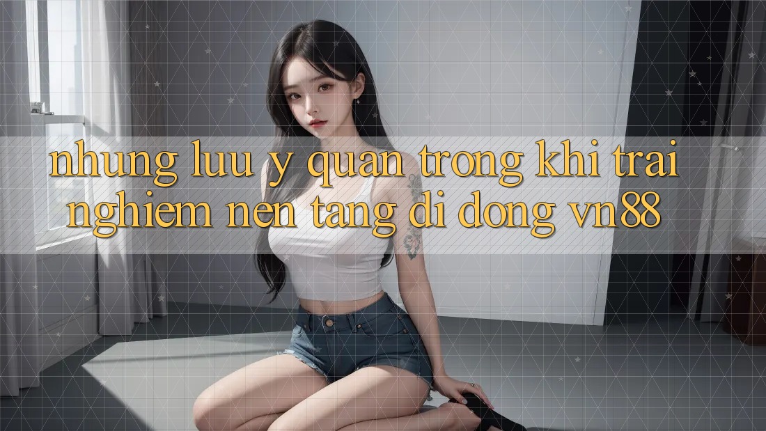 Những Lưu Ý Quan Trọng Khi Trải nghiệm Nền tảng di động VN88