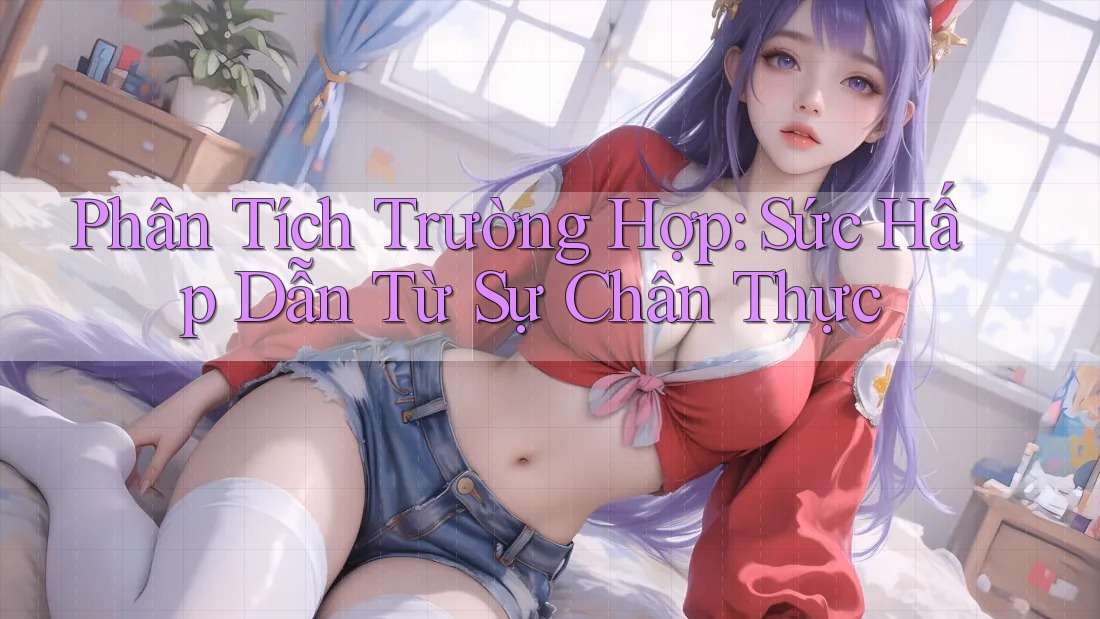 Phân Tích Trường Hợp: Sức Hấp Dẫn Từ Sự Chân Thực