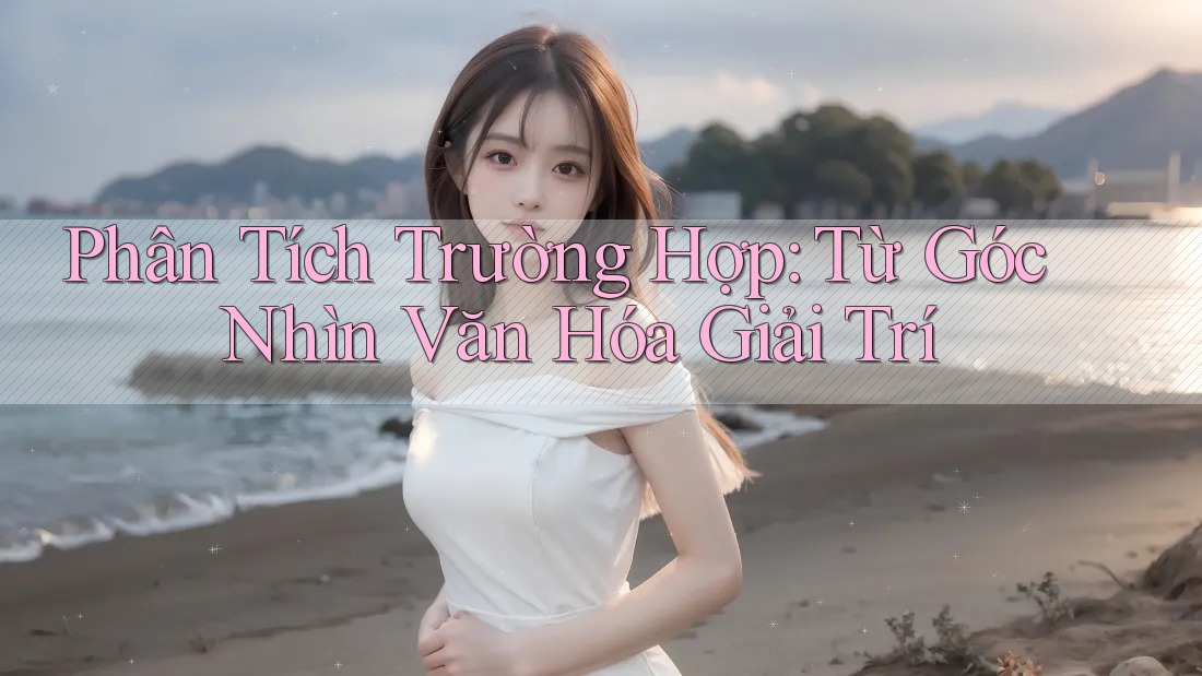 Phân Tích Trường Hợp: Từ Góc Nhìn Văn Hóa & Giải Trí