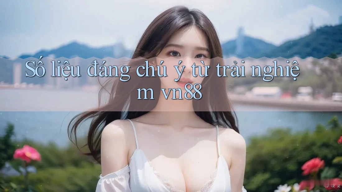 Số liệu đáng chú ý từ trải nghiệm vn88