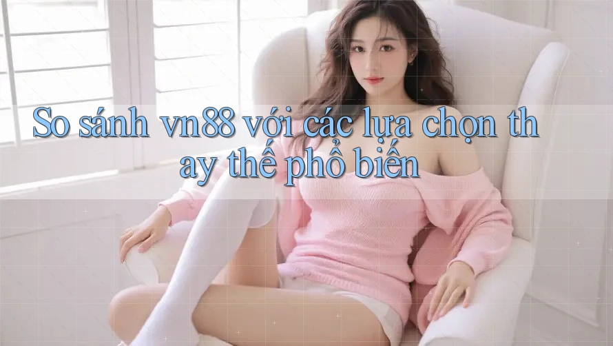 So sánh vn88 với các lựa chọn thay thế phổ biến
