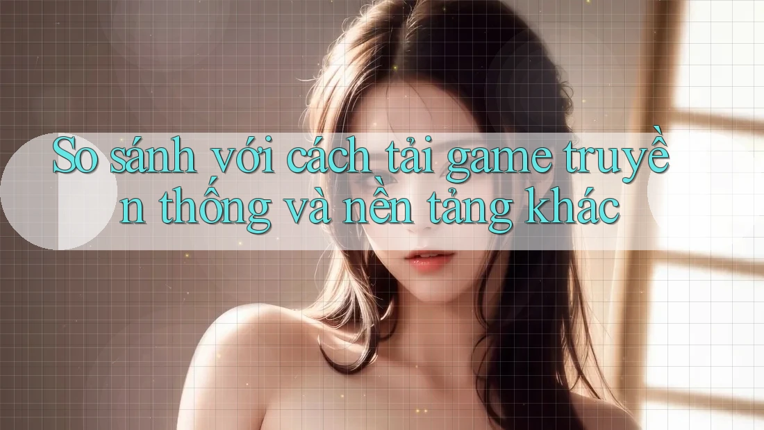 So sánh với cách tải game truyền thống và nền tảng khác
