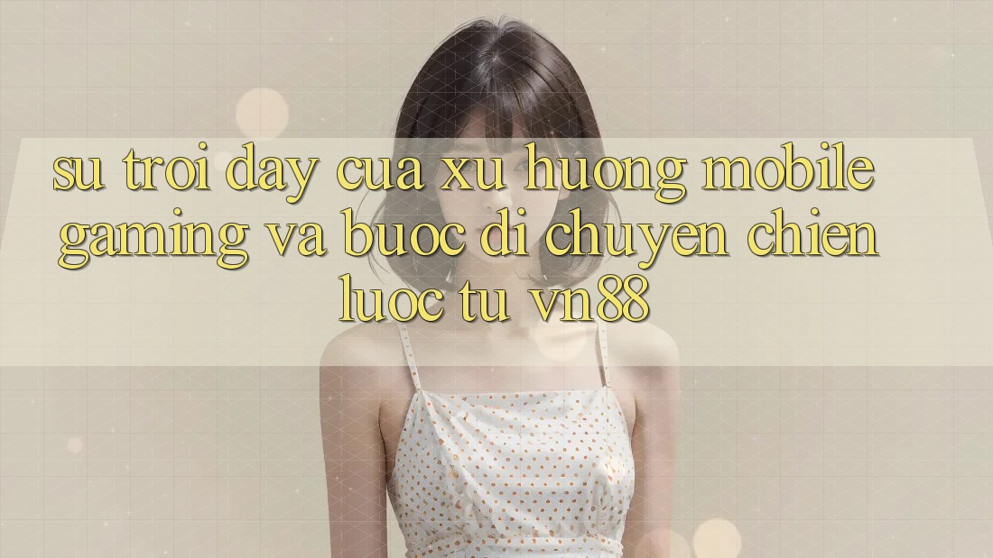 Sự Trỗi Dậy Của Xu Hướng Mobile Gaming Và Bước Di chuyển Chiến Lược Từ VN88