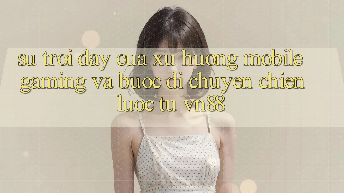 Sự Trỗi Dậy Của Xu Hướng Mobile Gaming Và Bước Di chuyển Chiến Lược Từ VN88