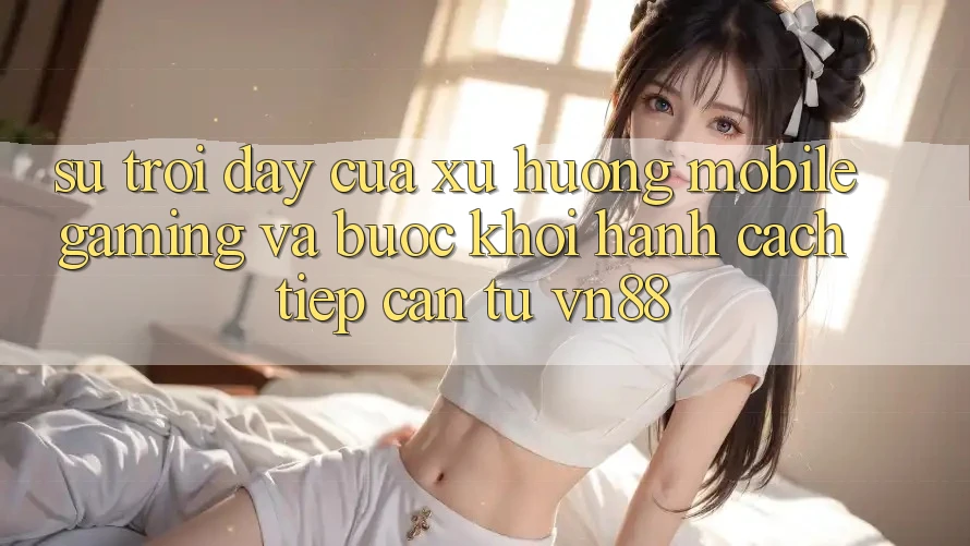 Sự Trỗi Dậy Của Xu Hướng Mobile Gaming Và Bước Khởi hành Cách tiếp cận Từ VN88