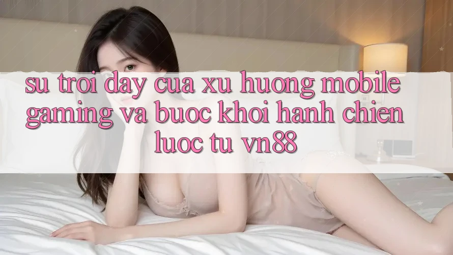 Sự Trỗi Dậy Của Xu Hướng Mobile Gaming Và Bước Khởi hành Chiến Lược Từ VN88