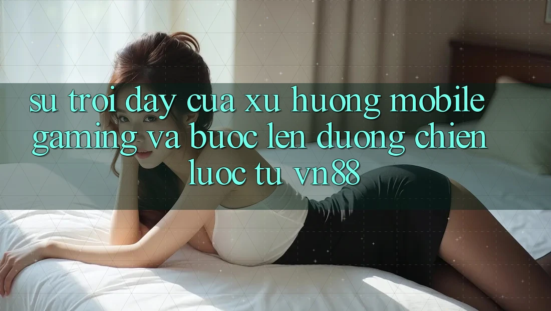 Sự Trỗi Dậy Của Xu Hướng Mobile Gaming Và Bước Lên đường Chiến Lược Từ VN88 Sự Trỗi Dậy Của Xu Hướng Mobile Gaming Và Bước Lên đường Chiến Lược Từ VN88