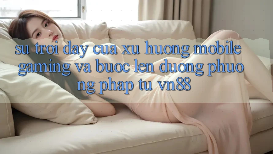 Sự Trỗi Dậy Của Xu Hướng Mobile Gaming Và Bước Lên đường Phương pháp Từ VN88