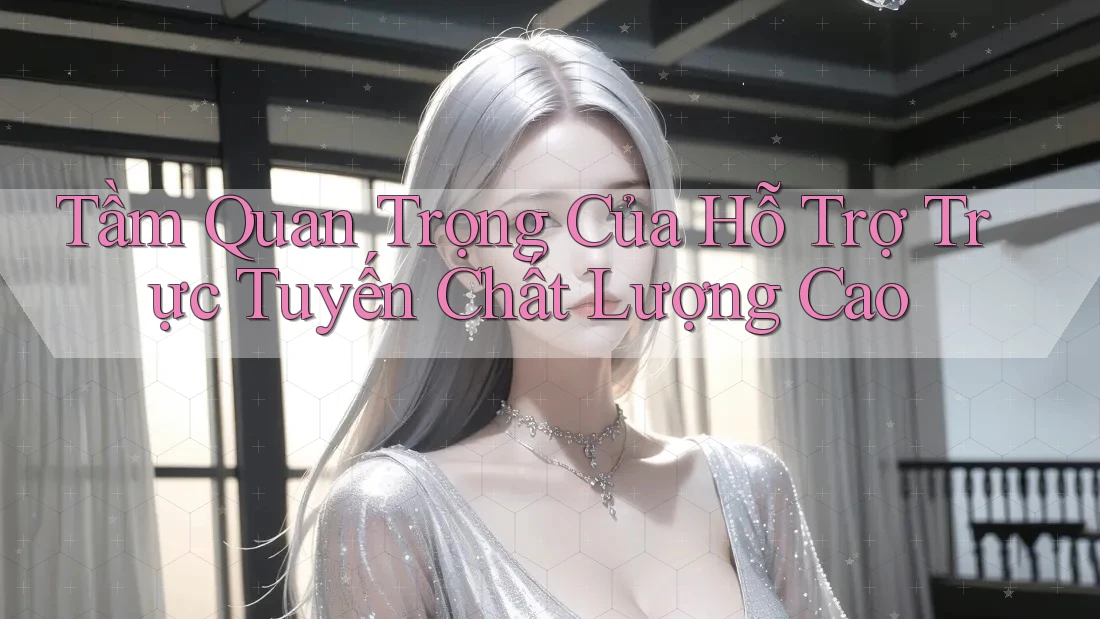 Tầm Quan Trọng Của Hỗ Trợ Trực Tuyến Chất Lượng Cao