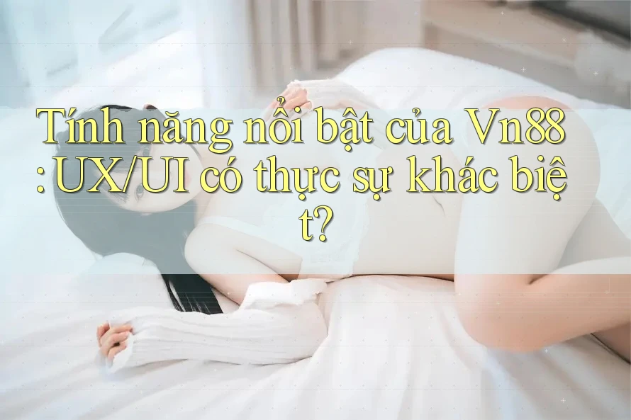 Tính năng nổi bật của Vn88: UX/UI có thực sự khác biệt?