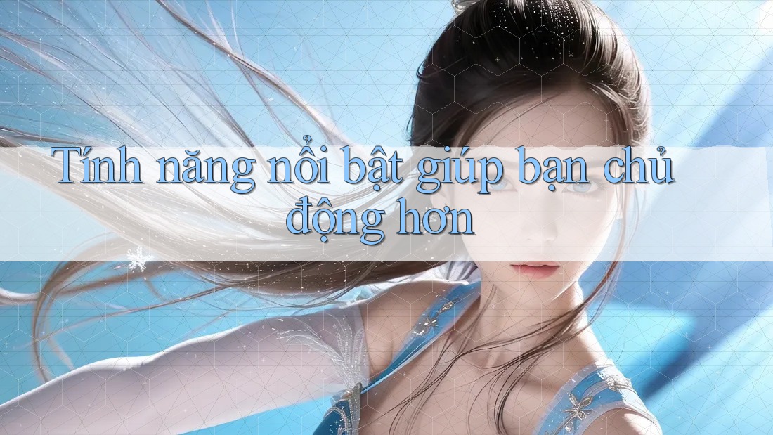 Tính năng nổi bật giúp bạn chủ động hơn Tính năng nổi bật giúp bạn chủ động hơn