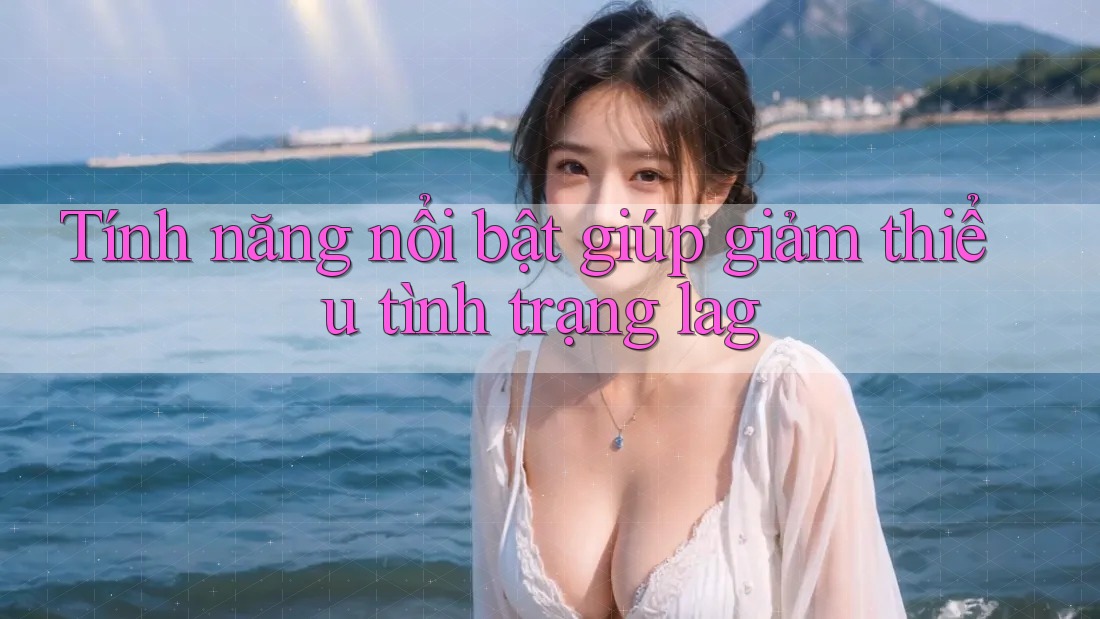 Tính năng nổi bật giúp giảm thiểu tình trạng lag