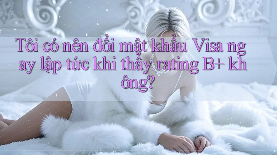 Tôi có nên đổi mật khẩu Visa ngay lập tức khi thấy rating B+ không?