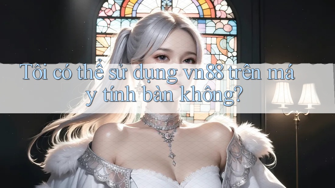 Tôi có thể sử dụng vn88 trên máy tính bàn không?