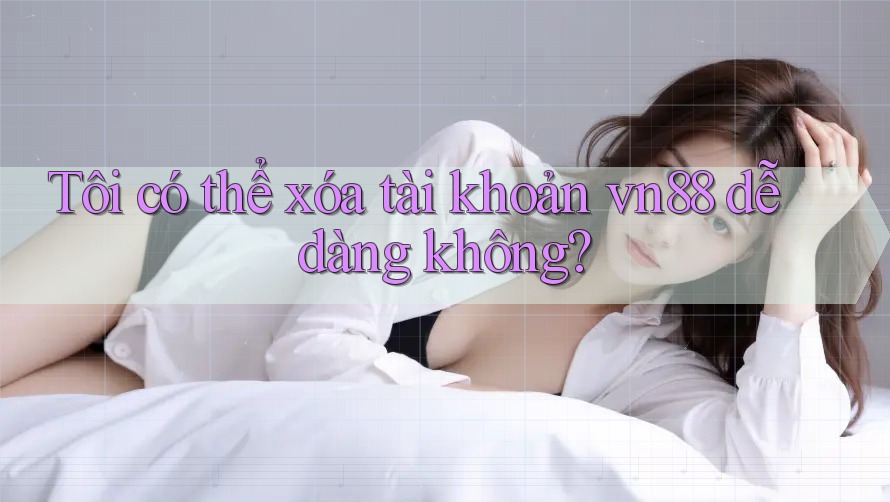 Tôi có thể xóa tài khoản vn88 dễ dàng không?