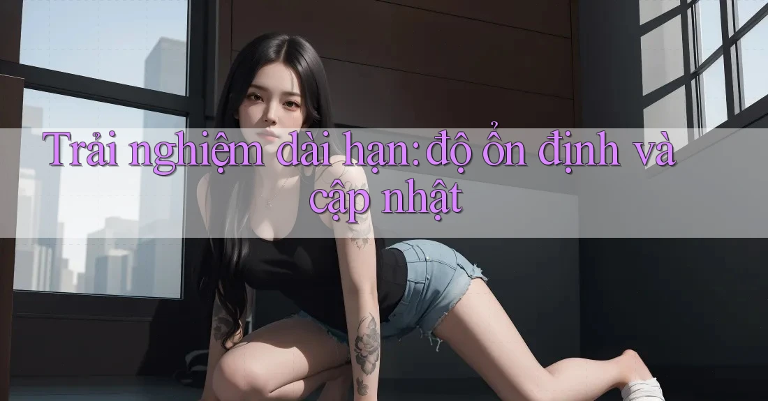 Trải nghiệm dài hạn: độ ổn định và cập nhật