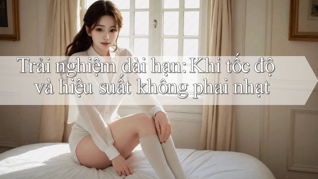 Trải nghiệm dài hạn: Khi tốc độ và hiệu suất không phai nhạt