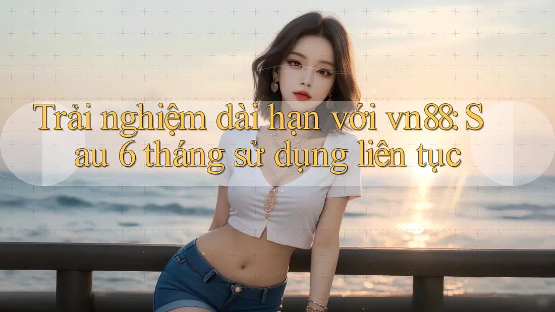 Trải nghiệm dài hạn với vn88: Sau 6 tháng sử dụng liên tục