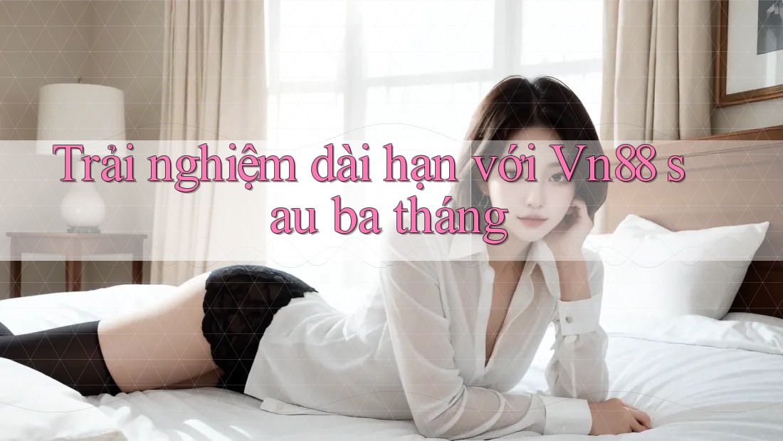 Trải nghiệm dài hạn với Vn88 sau ba tháng Trải nghiệm dài hạn với Vn88 sau ba tháng