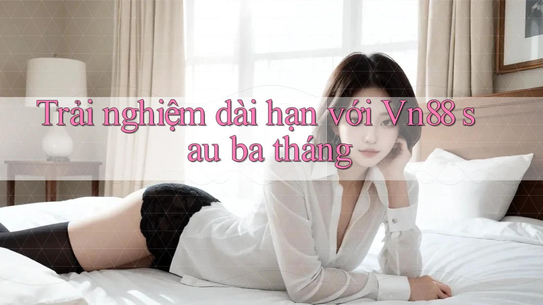 Trải nghiệm dài hạn với Vn88 sau ba tháng