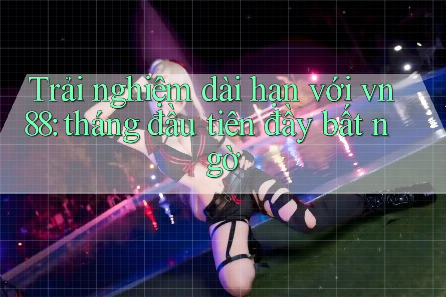 Trải nghiệm dài hạn với vn88: tháng đầu tiên đầy bất ngờ