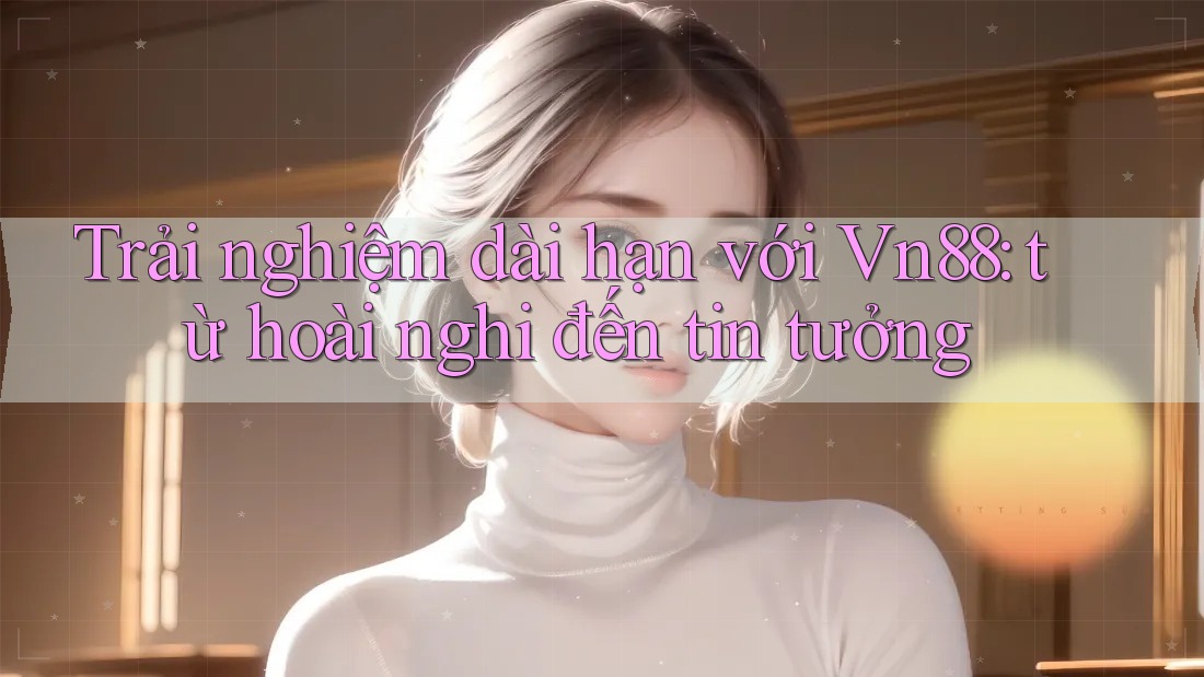 Trải nghiệm dài hạn với Vn88: từ hoài nghi đến tin tưởng