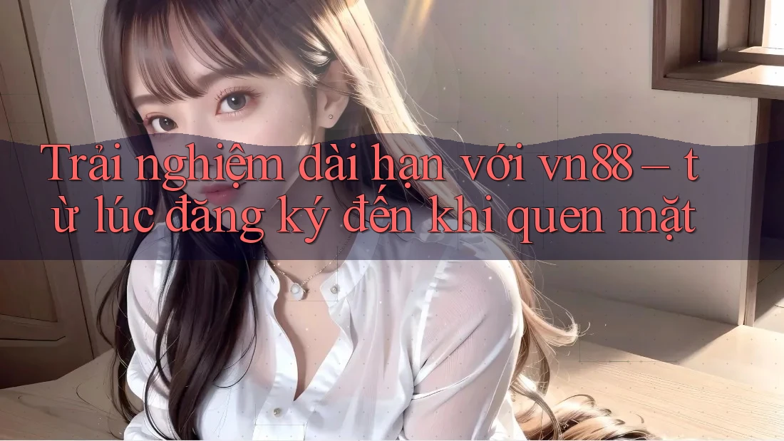 Trải nghiệm dài hạn với vn88 – từ lúc đăng ký đến khi quen mặt Trải nghiệm dài hạn với vn88 – từ lúc đăng ký đến khi quen mặt