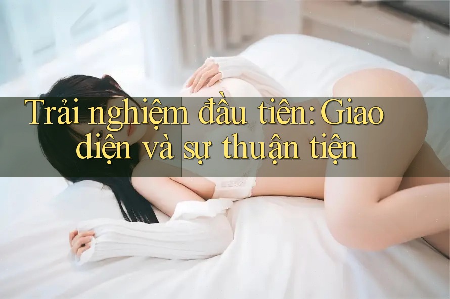 Trải nghiệm đầu tiên: Giao diện và sự thuận tiện