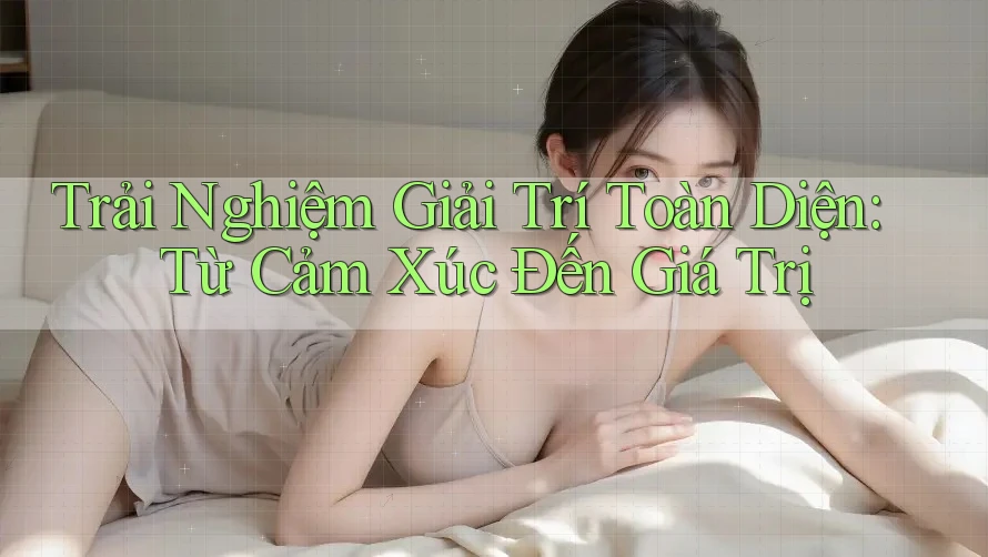 Trải Nghiệm Giải Trí Toàn Diện: Từ Cảm Xúc Đến Giá Trị