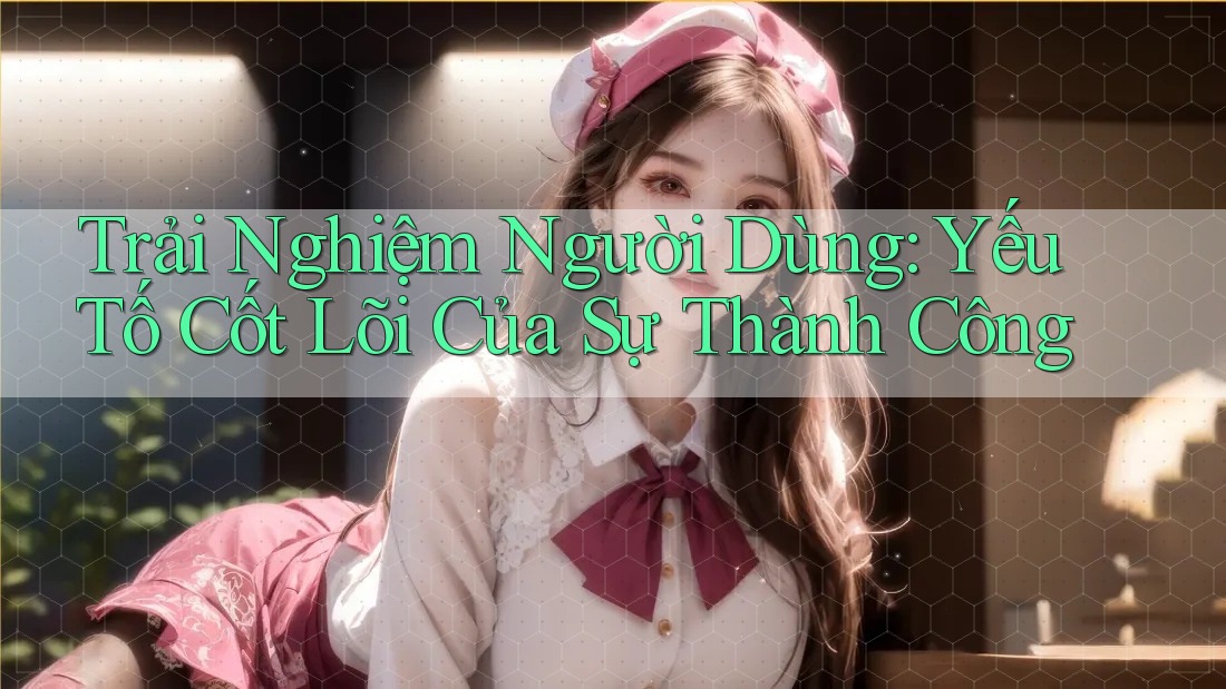 Trải Nghiệm Người Dùng: Yếu Tố Cốt Lõi Của Sự Thành Công
