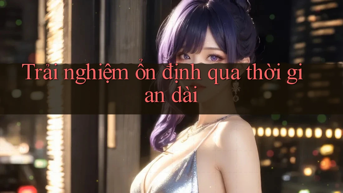 Trải nghiệm ổn định qua thời gian dài Trải nghiệm ổn định qua thời gian dài