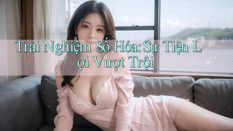 Trải Nghiệm Số Hóa: Sự Tiện Lợi Vượt Trội