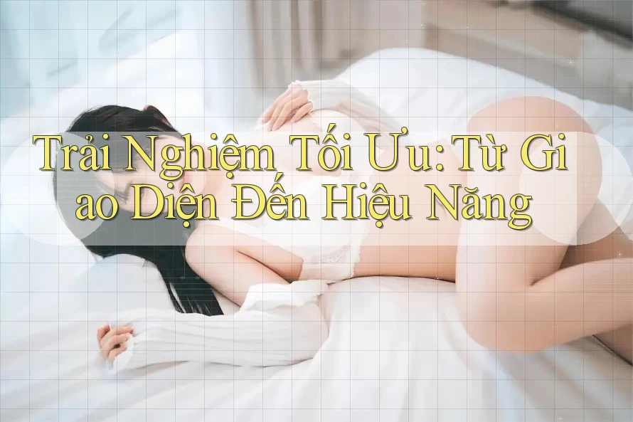 Trải Nghiệm Tối Ưu: Từ Giao Diện Đến Hiệu Năng