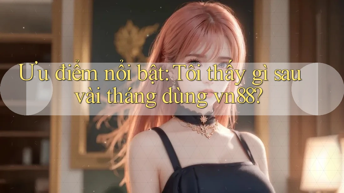 Ưu điểm nổi bật: Tôi thấy gì sau vài tháng dùng vn88?