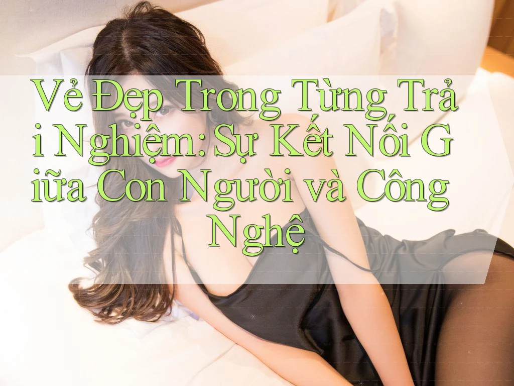 Vẻ Đẹp Trong Từng Trải Nghiệm: Sự Kết Nối Giữa Con Người và Công Nghệ